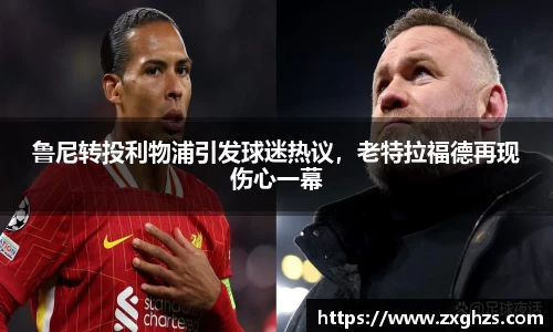 鲁尼转投利物浦引发球迷热议，老特拉福德再现伤心一幕