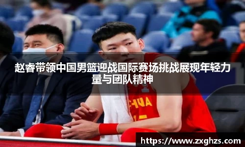 赵睿带领中国男篮迎战国际赛场挑战展现年轻力量与团队精神
