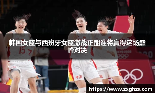 韩国女篮与西班牙女篮激战正酣谁将赢得这场巅峰对决