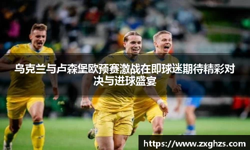 乌克兰与卢森堡欧预赛激战在即球迷期待精彩对决与进球盛宴